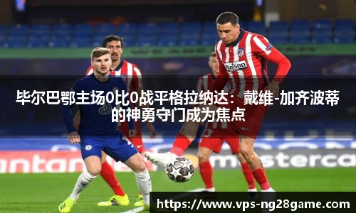 毕尔巴鄂主场0比0战平格拉纳达：戴维-加齐波蒂的神勇守门成为焦点