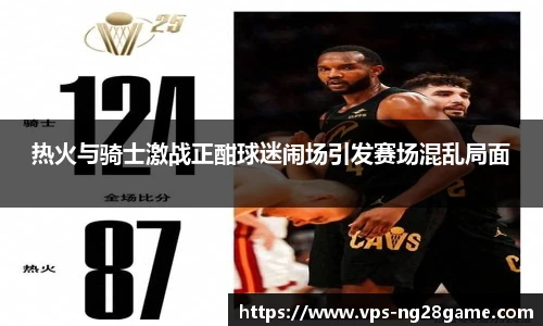 热火与骑士激战正酣球迷闹场引发赛场混乱局面