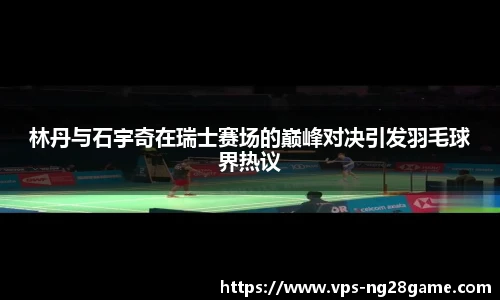 林丹与石宇奇在瑞士赛场的巅峰对决引发羽毛球界热议